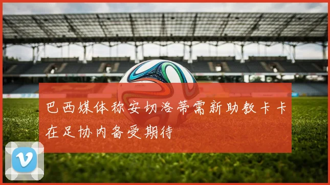 巴西媒体称安切洛蒂需新助教卡卡在足协内备受期待