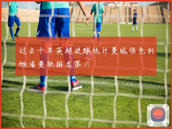 过去十年英超进球统计曼城领先利物浦曼联排名第六