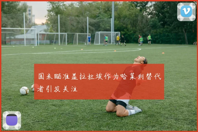 国米瞄准盖拉杜埃作为哈莱利替代者引发关注