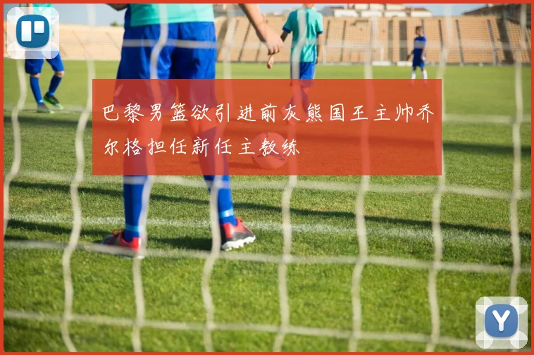 巴黎男篮欲引进前灰熊国王主帅乔尔格担任新任主教练
