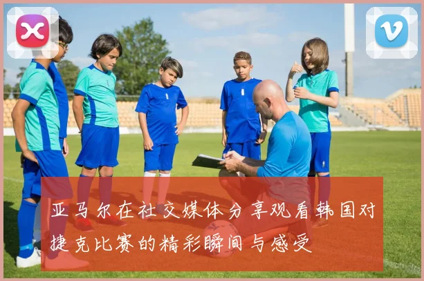 亚马尔在社交媒体分享观看韩国对捷克比赛的精彩瞬间与感受