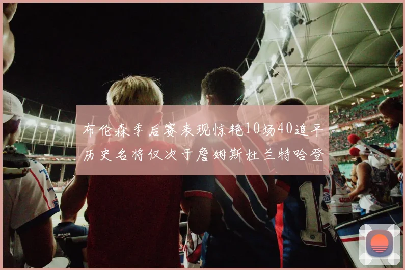 布伦森季后赛表现惊艳10场40追平历史名将仅次于詹姆斯杜兰特哈登