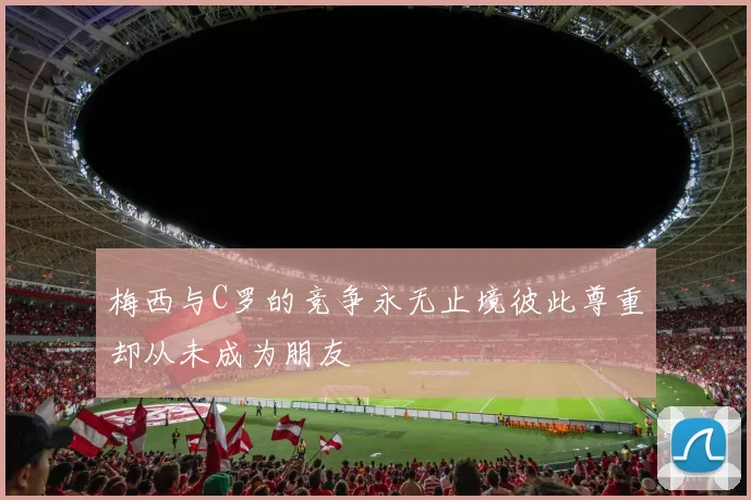 梅西与C罗的竞争永无止境彼此尊重却从未成为朋友