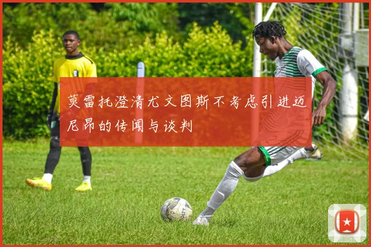 莫雷托澄清尤文图斯不考虑引进迈尼昂的传闻与谈判
