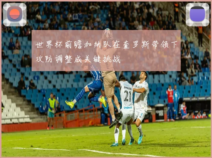 世界杯前瞻加纳队在奎罗斯带领下攻防调整成关键挑战