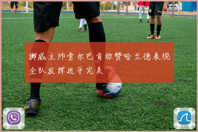 挪威主帅索尔巴肯称赞哈兰德表现全队发挥近乎完美