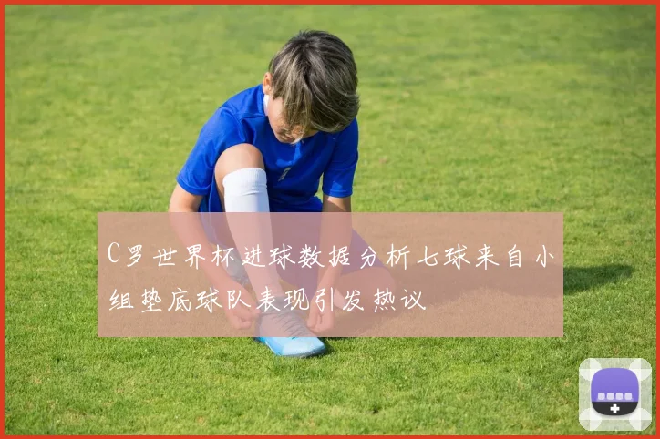 C罗世界杯进球数据分析七球来自小组垫底球队表现引发热议