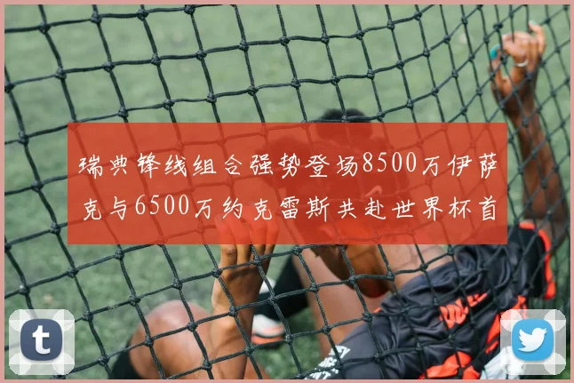 瑞典锋线组合强势登场8500万伊萨克与6500万约克雷斯共赴世界杯首秀