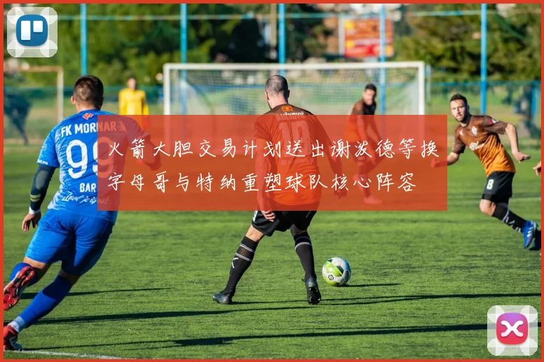 火箭大胆交易计划送出谢泼德等换字母哥与特纳重塑球队核心阵容