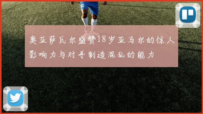 奥亚萨瓦尔盛赞18岁亚马尔的惊人影响力与对手制造混乱的能力