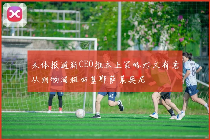 米体报道新CEO推本土策略尤文有意从利物浦租回基耶萨莱奥尼