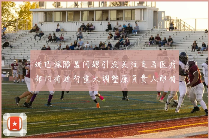 姆巴佩膝盖问题引发关注皇马医疗部门将进行重大调整原负责人即将离任